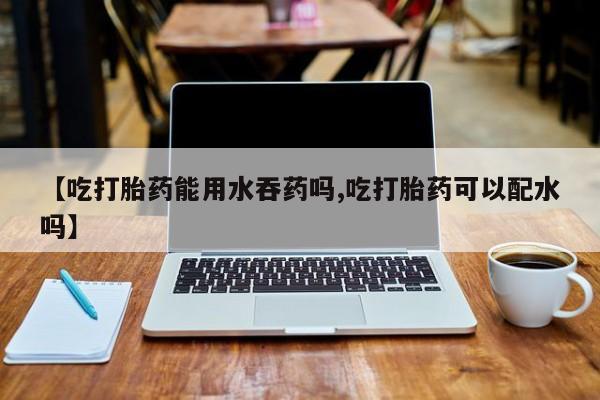 打胎药米非司酮网店,【吃打胎药能用水吞药吗,吃打胎药可以配水吗】