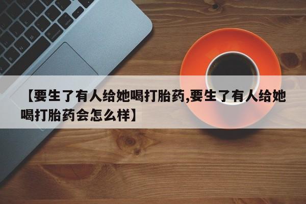 打胎药米非司酮网店,【要生了有人给她喝打胎药,要生了有人给她喝打胎药会怎么样】
