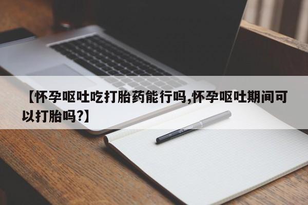 打胎药米非司酮网店,【怀孕呕吐吃打胎药能行吗,怀孕呕吐期间可以打胎吗?】