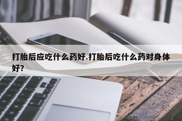 打胎药米非司酮网店,打胎后应吃什么药好.打胎后吃什么药对身体好？