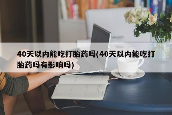 打胎药米非司酮网店,40天以内能吃打胎药吗(40天以内能吃打胎药吗有影响吗)