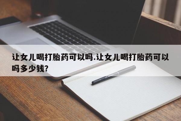 打胎药米非司酮网店,让女儿喝打胎药可以吗.让女儿喝打胎药可以吗多少钱？