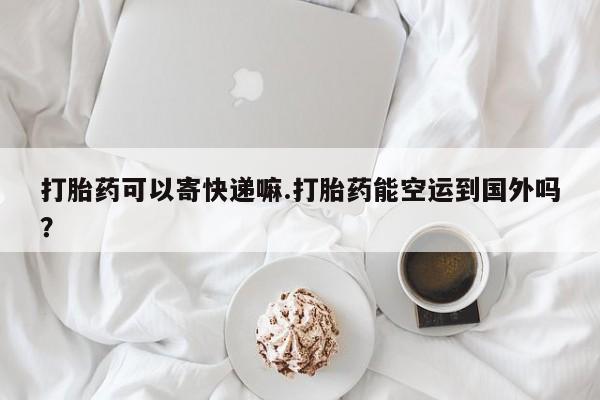 打胎药米非司酮网店,打胎药可以寄快递嘛.打胎药能空运到国外吗？