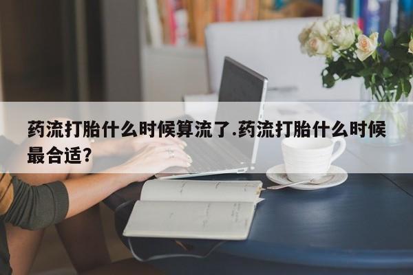 打胎药米非司酮网店,药流打胎什么时候算流了.药流打胎什么时候最合适？