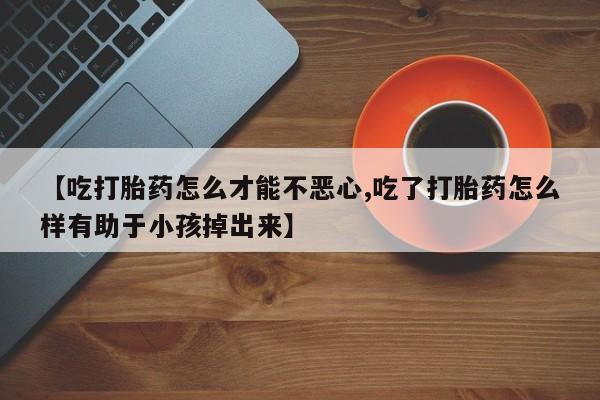 打胎药米非司酮网店,【吃打胎药怎么才能不恶心,吃了打胎药怎么样有助于小孩掉出来】