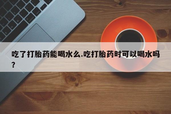 打胎药米非司酮网店,吃了打胎药能喝水么.吃打胎药时可以喝水吗？