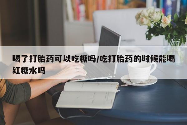 打胎药米非司酮网店,喝了打胎药可以吃糖吗/吃打胎药的时候能喝红糖水吗