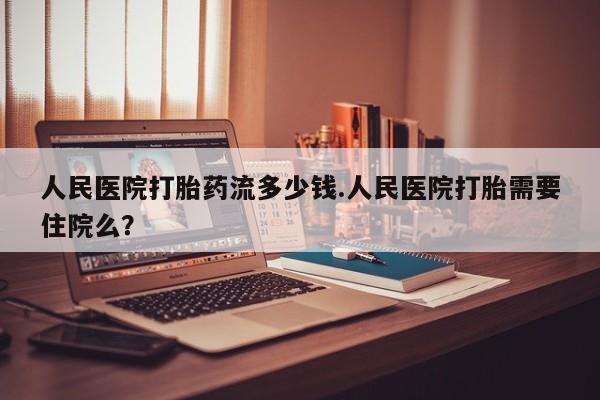 打胎药米非司酮网店,人民医院打胎药流多少钱.人民医院打胎需要住院么？