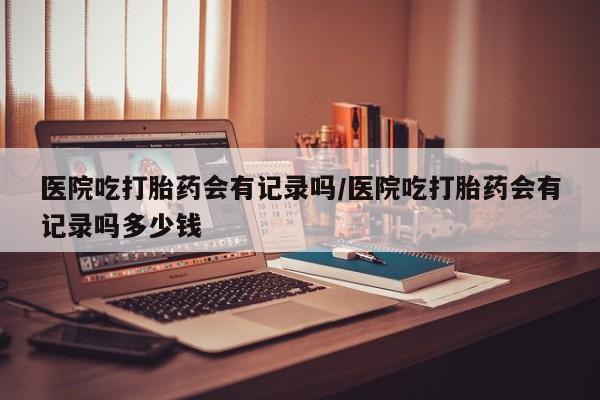 打胎药米非司酮网店,医院吃打胎药会有记录吗/医院吃打胎药会有记录吗多少钱