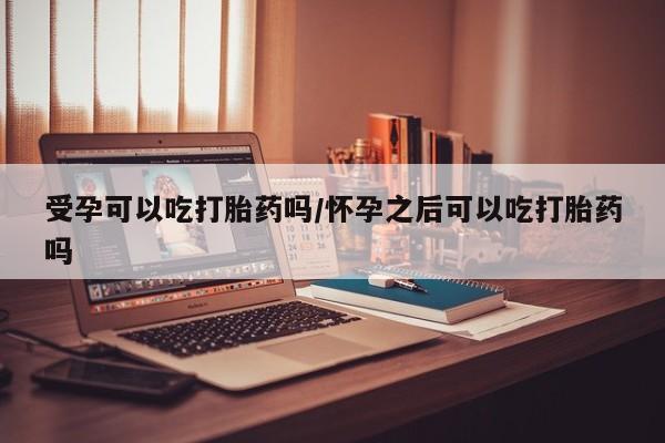 打胎药米非司酮网店,受孕可以吃打胎药吗/怀孕之后可以吃打胎药吗
