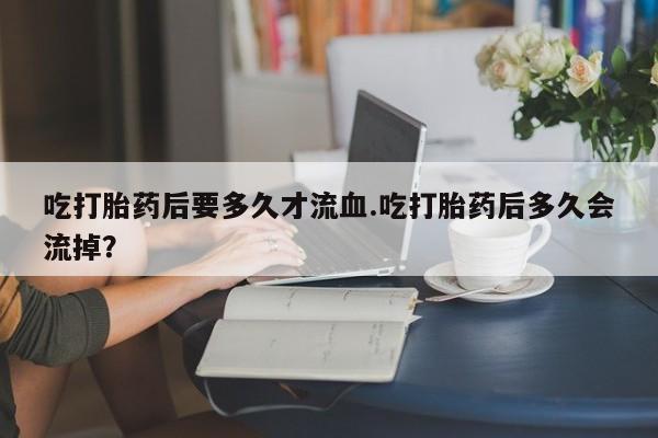 打胎药米非司酮网店,吃打胎药后要多久才流血.吃打胎药后多久会流掉？