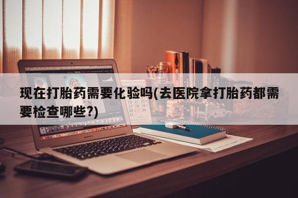 打胎药米非司酮网店,现在打胎药需要化验吗(去医院拿打胎药都需要检查哪些?)