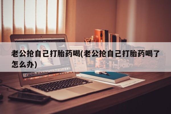 打胎药米非司酮网店,老公抢自己打胎药喝(老公抢自己打胎药喝了怎么办)