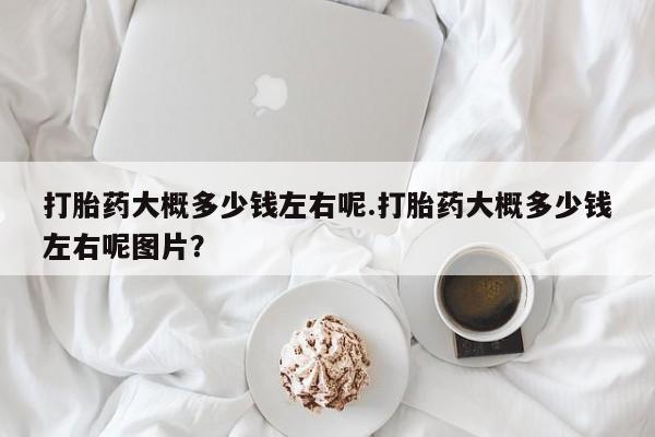 打胎药米非司酮网店,打胎药大概多少钱左右呢.打胎药大概多少钱左右呢图片？