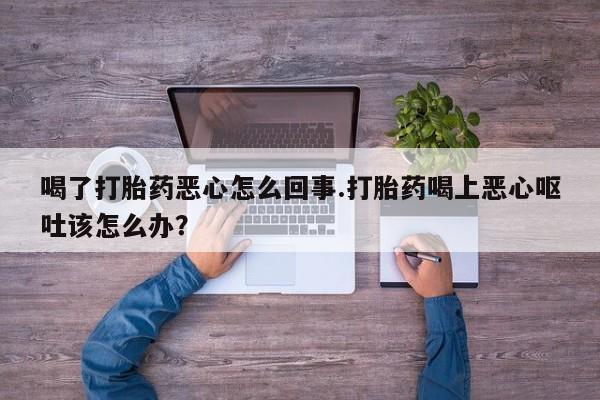 打胎药米非司酮网店,喝了打胎药恶心怎么回事.打胎药喝上恶心呕吐该怎么办？