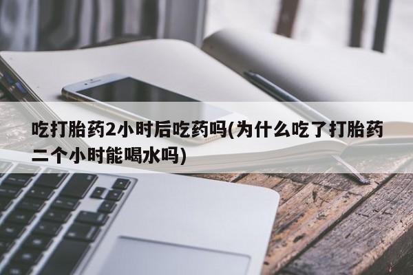 打胎药米非司酮网店,吃打胎药2小时后吃药吗(为什么吃了打胎药二个小时能喝水吗)