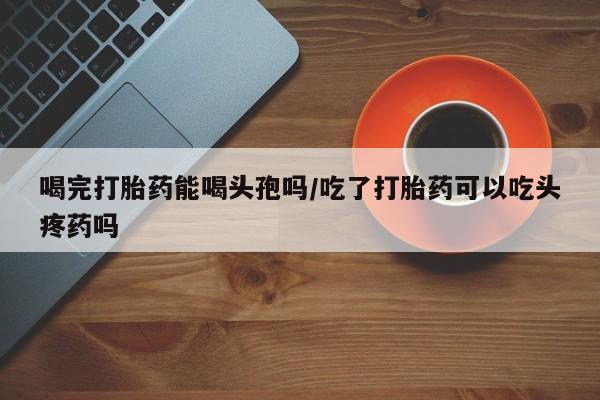 打胎药米非司酮网店,喝完打胎药能喝头孢吗/吃了打胎药可以吃头疼药吗