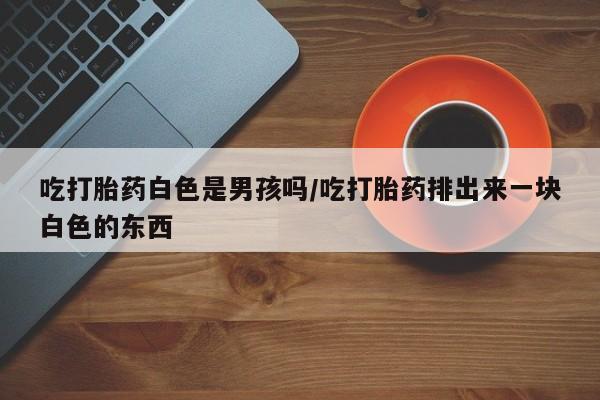 打胎药米非司酮网店,吃打胎药白色是男孩吗/吃打胎药排出来一块白色的东西