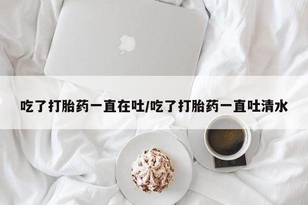 打胎药米非司酮网店,吃了打胎药一直在吐/吃了打胎药一直吐清水