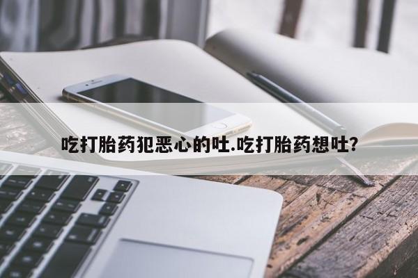 打胎药米非司酮网店,吃打胎药犯恶心的吐.吃打胎药想吐？