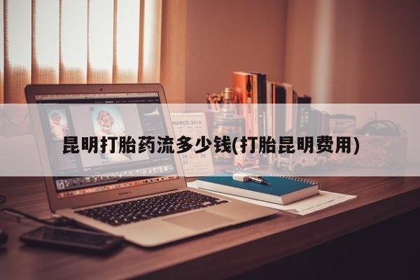 打胎药米非司酮网店,昆明打胎药流多少钱(打胎昆明费用)