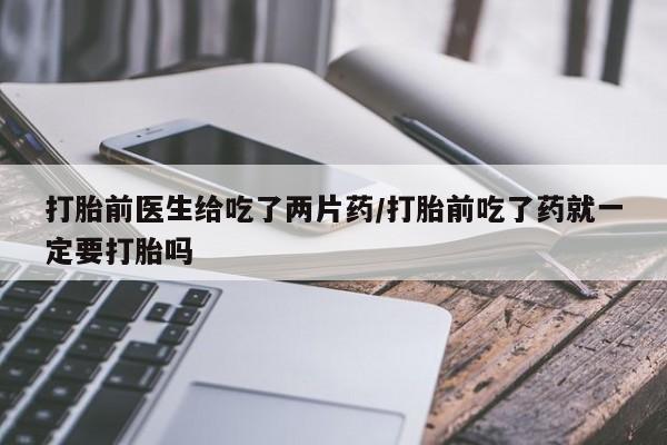 打胎药米非司酮网店,打胎前医生给吃了两片药/打胎前吃了药就一定要打胎吗