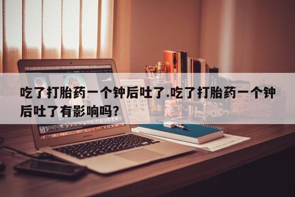 打胎药米非司酮网店,吃了打胎药一个钟后吐了.吃了打胎药一个钟后吐了有影响吗？