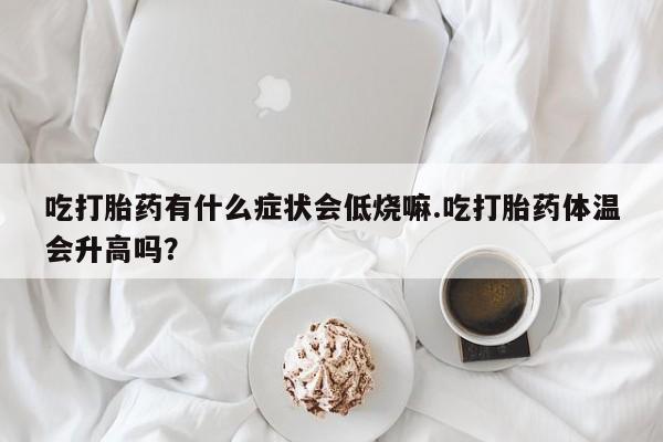 打胎药米非司酮网店,吃打胎药有什么症状会低烧嘛.吃打胎药体温会升高吗？