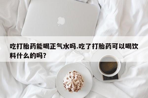 打胎药米非司酮网店,吃打胎药能喝正气水吗.吃了打胎药可以喝饮料什么的吗？