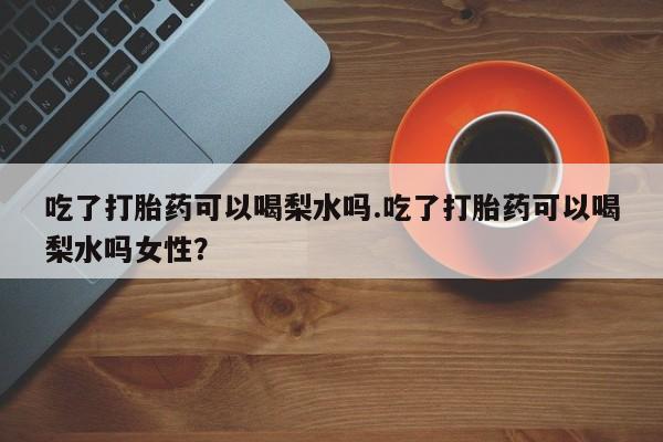 打胎药米非司酮网店,吃了打胎药可以喝梨水吗.吃了打胎药可以喝梨水吗女性？