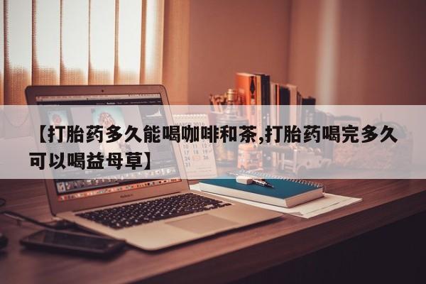 打胎药米非司酮网店,【打胎药多久能喝咖啡和茶,打胎药喝完多久可以喝益母草】