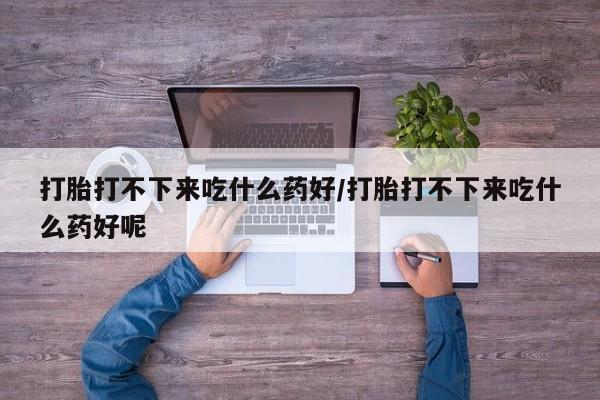 打胎药米非司酮网店,打胎打不下来吃什么药好/打胎打不下来吃什么药好呢