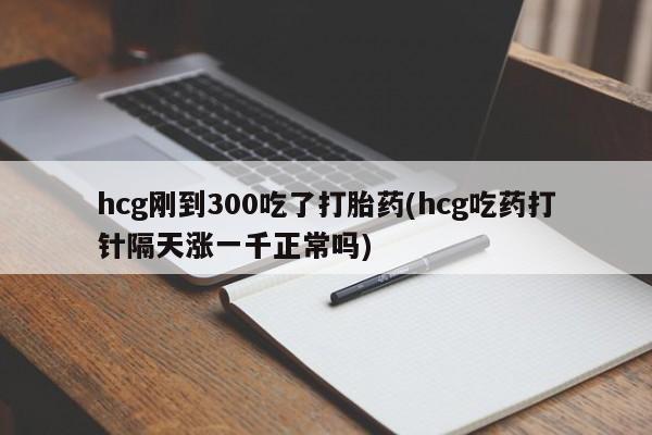 打胎药米非司酮网店,hcg刚到300吃了打胎药(hcg吃药打针隔天涨一千正常吗)