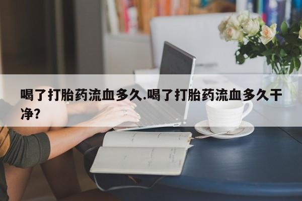 打胎药米非司酮网店,喝了打胎药流血多久.喝了打胎药流血多久干净？