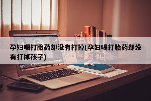 打胎药米非司酮网店,孕妇喝打胎药却没有打掉(孕妇喝打胎药却没有打掉孩子)