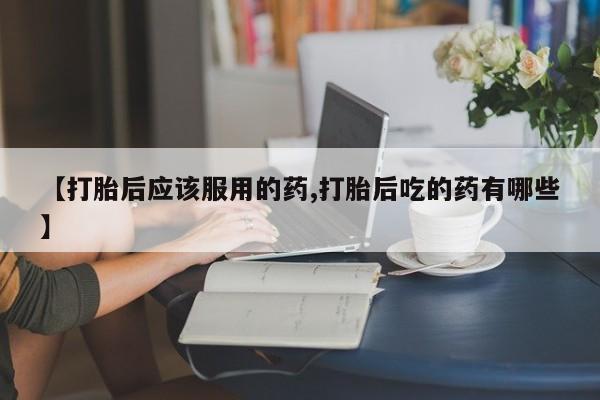 打胎药米非司酮网店,【打胎后应该服用的药,打胎后吃的药有哪些】