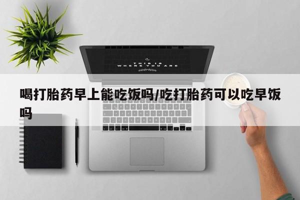 打胎药米非司酮网店,喝打胎药早上能吃饭吗/吃打胎药可以吃早饭吗