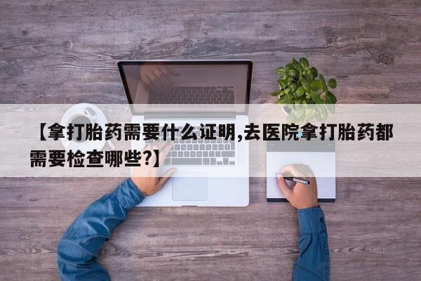 打胎药米非司酮网店,【拿打胎药需要什么证明,去医院拿打胎药都需要检查哪些?】
