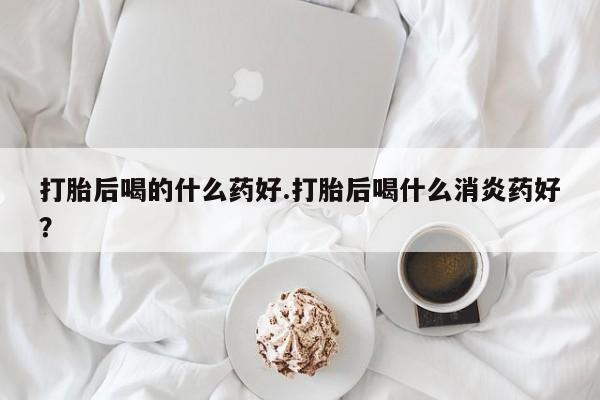 打胎药米非司酮网店,打胎后喝的什么药好.打胎后喝什么消炎药好？