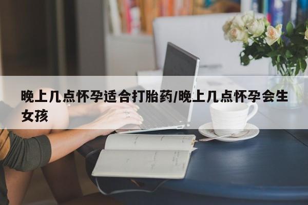 打胎药米非司酮网店,晚上几点怀孕适合打胎药/晚上几点怀孕会生女孩