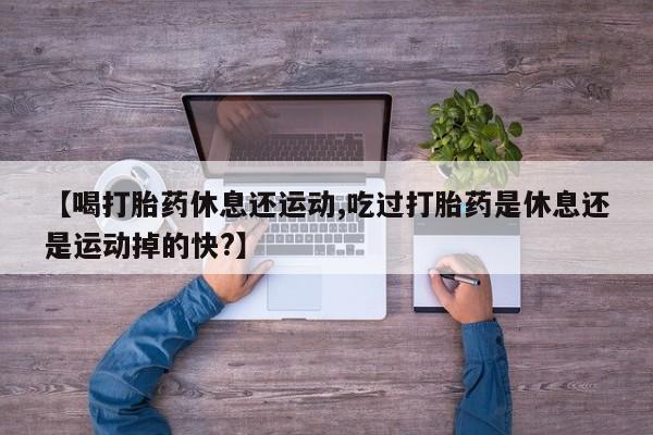 打胎药米非司酮网店,【喝打胎药休息还运动,吃过打胎药是休息还是运动掉的快?】