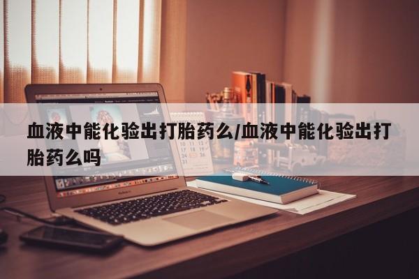 打胎药米非司酮网店,血液中能化验出打胎药么/血液中能化验出打胎药么吗