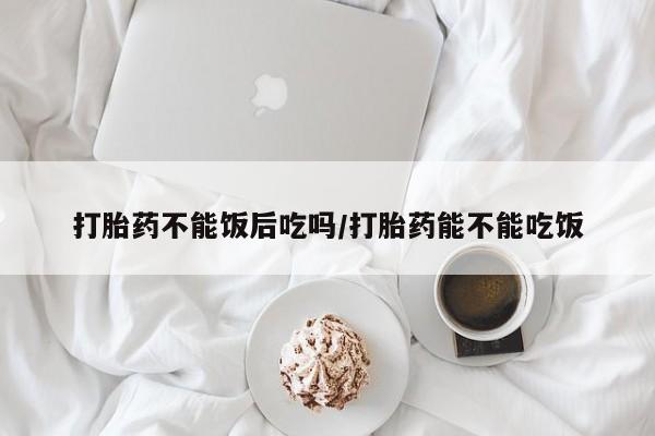 打胎药米非司酮网店,打胎药不能饭后吃吗/打胎药能不能吃饭