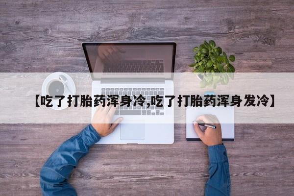 打胎药米非司酮网店,【吃了打胎药浑身冷,吃了打胎药浑身发冷】