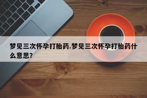 打胎药米非司酮网店,梦见三次怀孕打胎药.梦见三次怀孕打胎药什么意思？