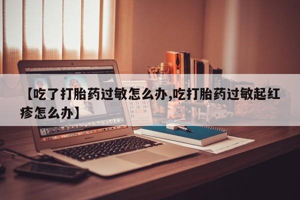 打胎药米非司酮网店,【吃了打胎药过敏怎么办,吃打胎药过敏起红疹怎么办】