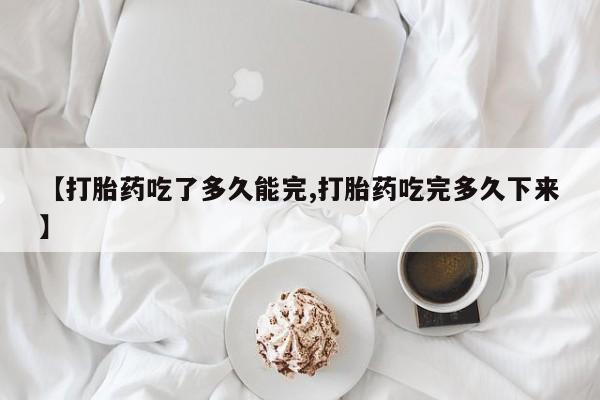 打胎药米非司酮网店,【打胎药吃了多久能完,打胎药吃完多久下来】