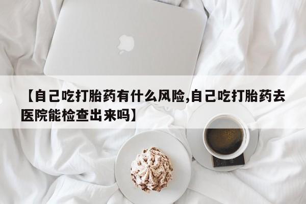 打胎药米非司酮网店,【自己吃打胎药有什么风险,自己吃打胎药去医院能检查出来吗】
