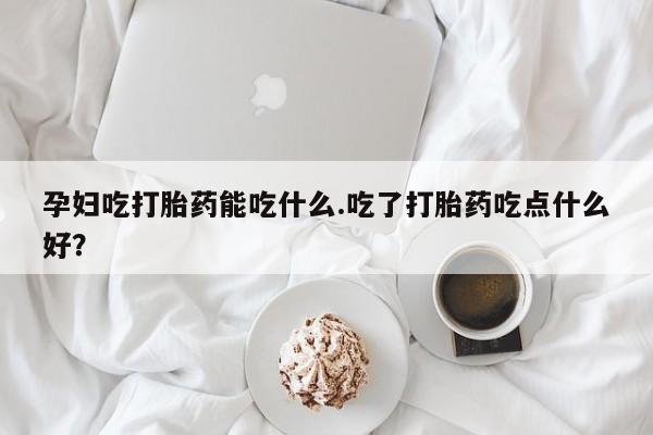 打胎药米非司酮网店,孕妇吃打胎药能吃什么.吃了打胎药吃点什么好？