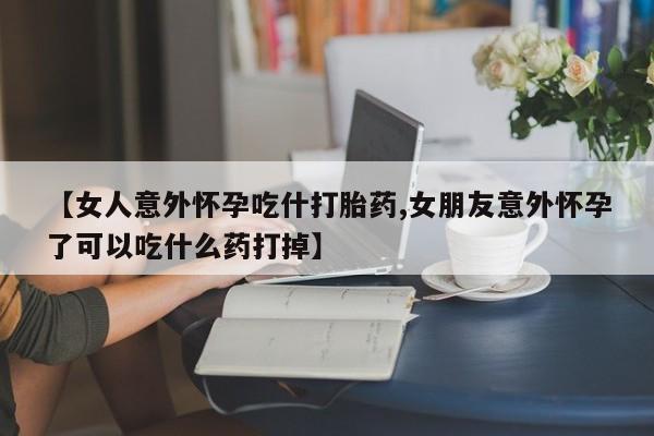 打胎药米非司酮网店,【女人意外怀孕吃什打胎药,女朋友意外怀孕了可以吃什么药打掉】